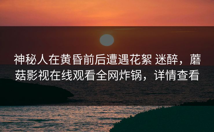 神秘人在黄昏前后遭遇花絮 迷醉，蘑菇影视在线观看全网炸锅，详情查看