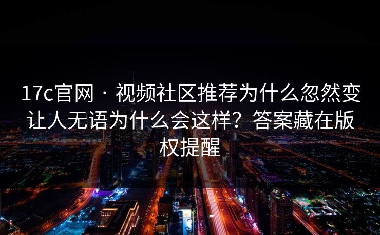 17c官网 · 视频社区推荐为什么忽然变让人无语为什么会这样？答案藏在版权提醒