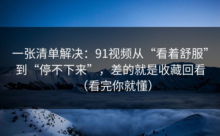 一张清单解决：91视频从“看着舒服”到“停不下来”，差的就是收藏回看（看完你就懂）