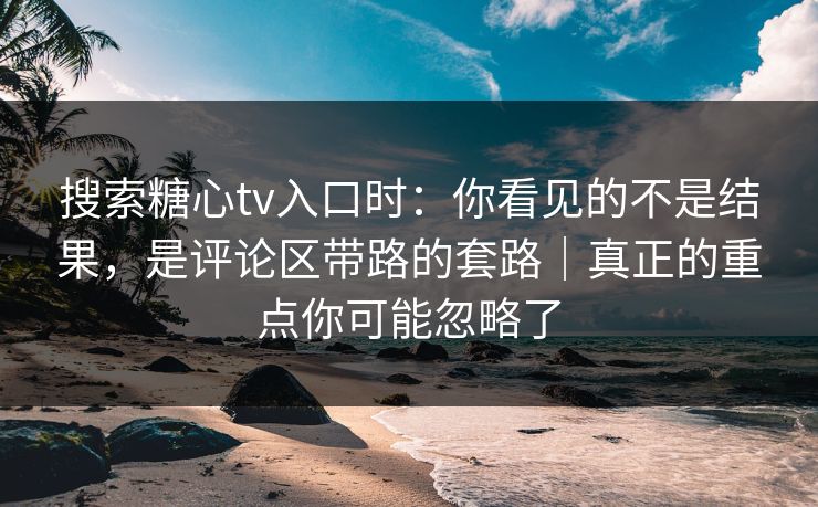 搜索糖心tv入口时：你看见的不是结果，是评论区带路的套路｜真正的重点你可能忽略了