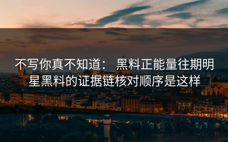 不写你真不知道： 黑料正能量往期明星黑料的证据链核对顺序是这样