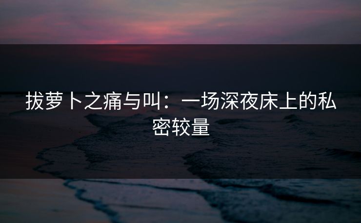 拔萝卜之痛与叫：一场深夜床上的私密较量