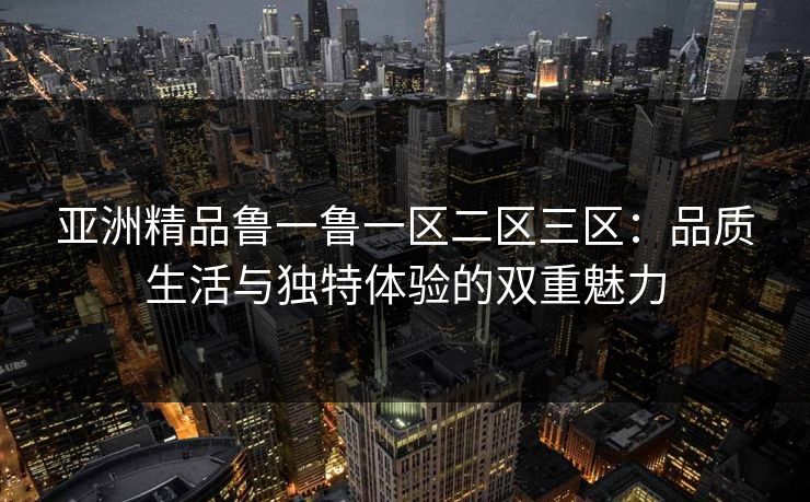 亚洲精品鲁一鲁一区二区三区：品质生活与独特体验的双重魅力