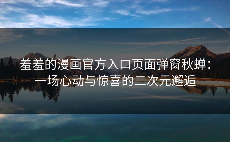 羞羞的漫画官方入口页面弹窗秋蝉：一场心动与惊喜的二次元邂逅