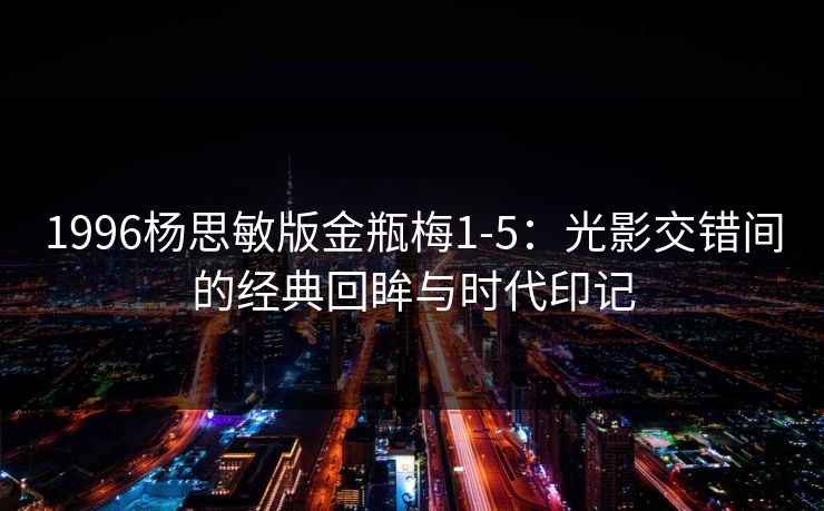 1996杨思敏版金瓶梅1-5：光影交错间的经典回眸与时代印记