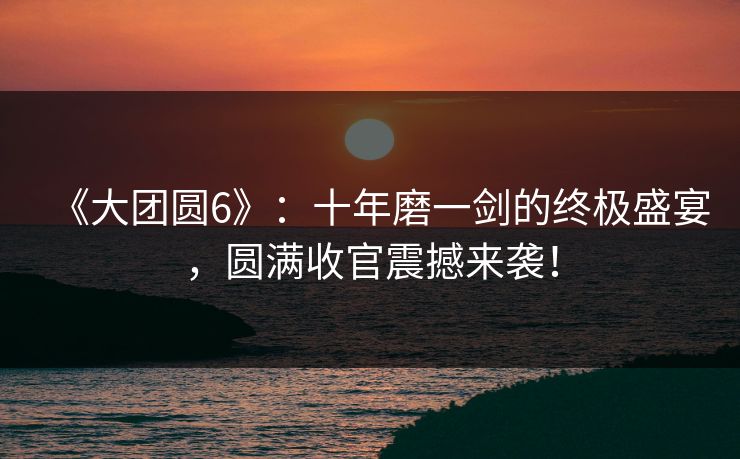 《大团圆6》：十年磨一剑的终极盛宴，圆满收官震撼来袭！