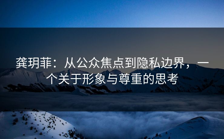 龚玥菲：从公众焦点到隐私边界，一个关于形象与尊重的思考