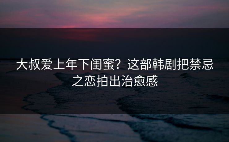 大叔爱上年下闺蜜？这部韩剧把禁忌之恋拍出治愈感