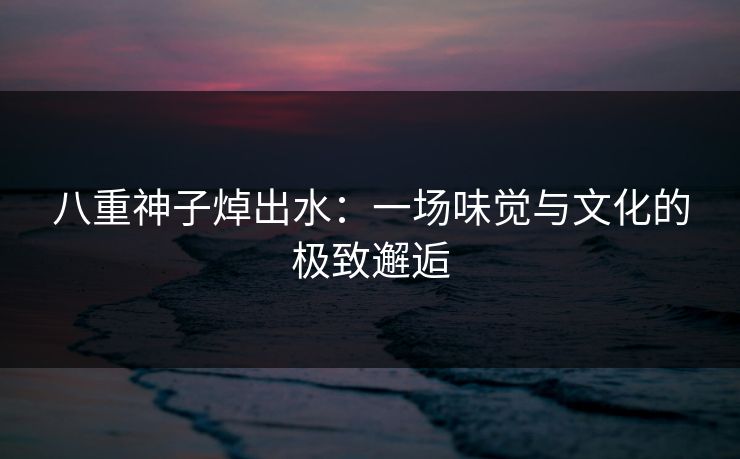 八重神子焯出水：一场味觉与文化的极致邂逅