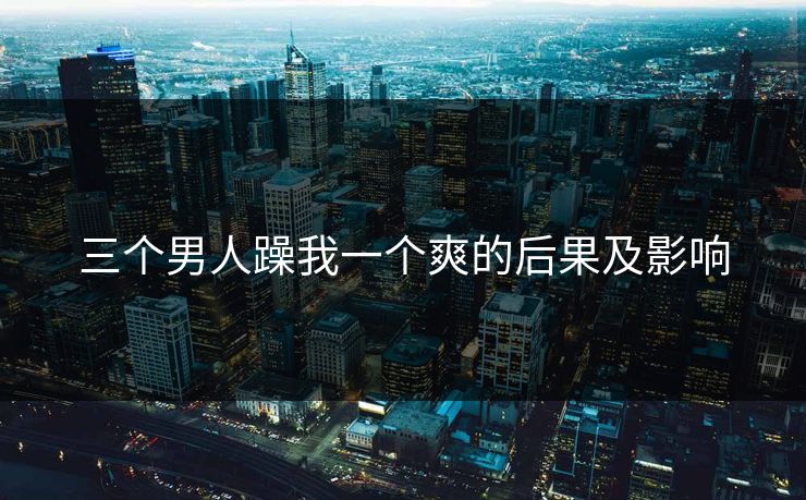 三个男人躁我一个爽的后果及影响