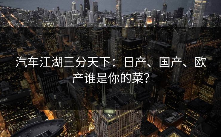 汽车江湖三分天下：日产、国产、欧产谁是你的菜？