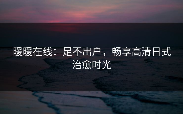 暖暖在线：足不出户，畅享高清日式治愈时光
