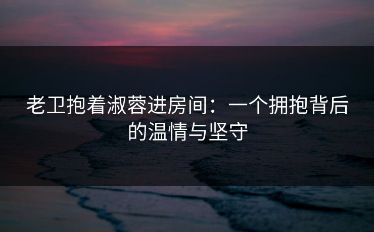 老卫抱着淑蓉进房间：一个拥抱背后的温情与坚守