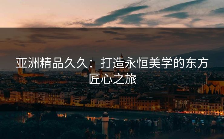 亚洲精品久久：打造永恒美学的东方匠心之旅
