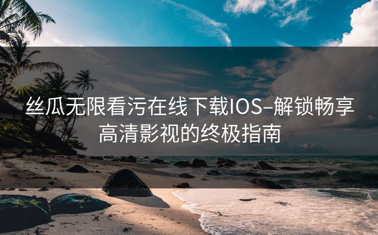 丝瓜无限看污在线下载IOS–解锁畅享高清影视的终极指南