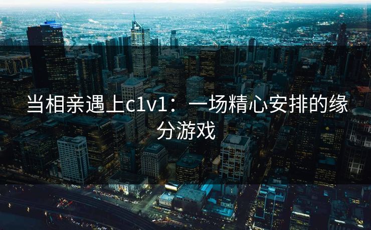 当相亲遇上c1v1：一场精心安排的缘分游戏