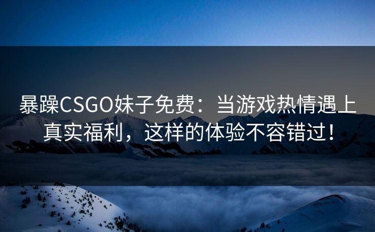暴躁CSGO妹子免费：当游戏热情遇上真实福利，这样的体验不容错过！