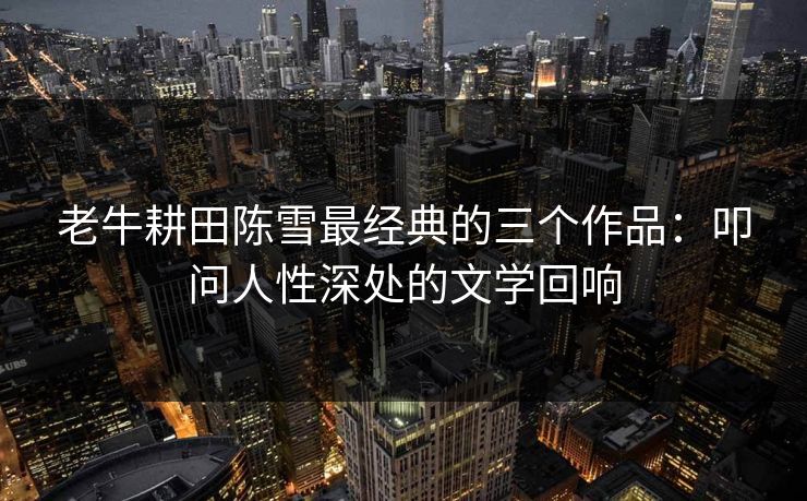 老牛耕田陈雪最经典的三个作品：叩问人性深处的文学回响