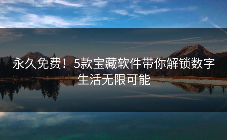 永久免费！5款宝藏软件带你解锁数字生活无限可能