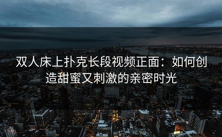 双人床上扑克长段视频正面：如何创造甜蜜又刺激的亲密时光