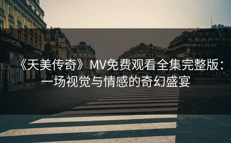 《天美传奇》MV免费观看全集完整版：一场视觉与情感的奇幻盛宴