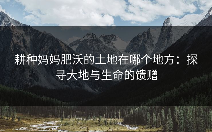 耕种妈妈肥沃的土地在哪个地方：探寻大地与生命的馈赠