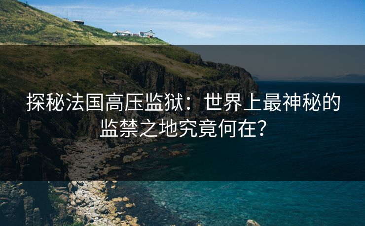 探秘法国高压监狱：世界上最神秘的监禁之地究竟何在？