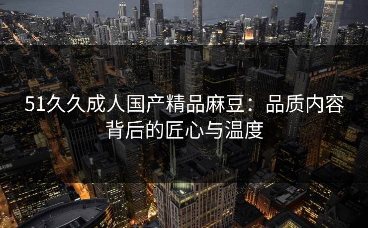 51久久成人国产精品麻豆：品质内容背后的匠心与温度