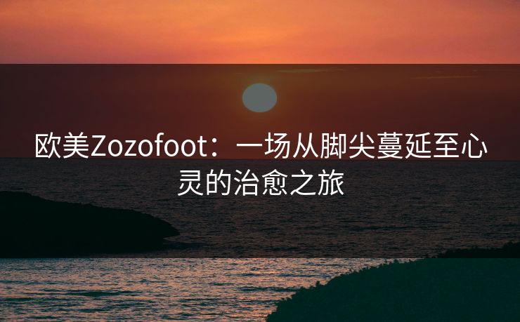 欧美Zozofoot：一场从脚尖蔓延至心灵的治愈之旅