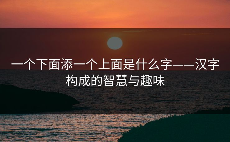 一个下面添一个上面是什么字——汉字构成的智慧与趣味