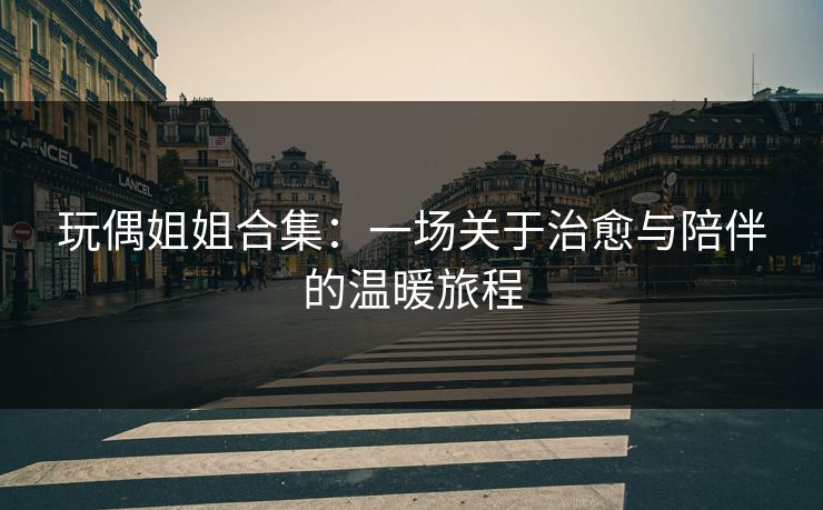 玩偶姐姐合集：一场关于治愈与陪伴的温暖旅程