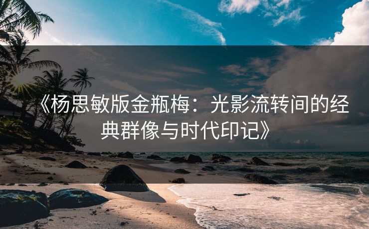 《杨思敏版金瓶梅：光影流转间的经典群像与时代印记》