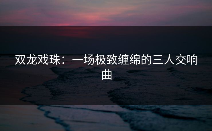 双龙戏珠：一场极致缠绵的三人交响曲