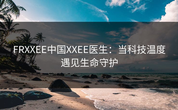 FRXXEE中国XXEE医生：当科技温度遇见生命守护