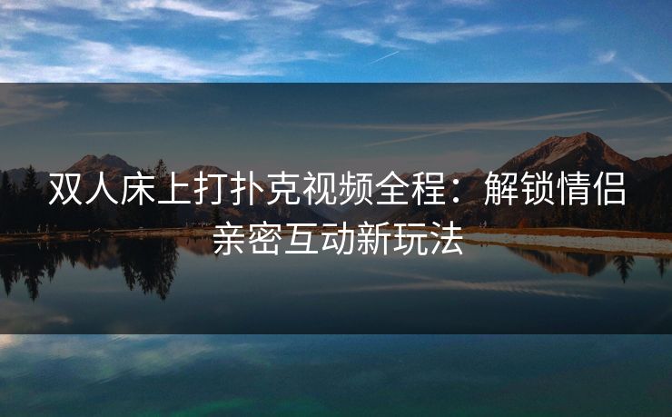双人床上打扑克视频全程：解锁情侣亲密互动新玩法