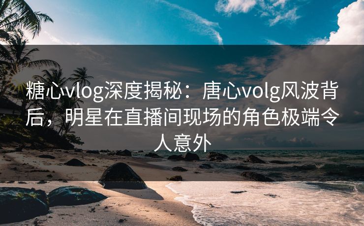 糖心vlog深度揭秘：唐心volg风波背后，明星在直播间现场的角色极端令人意外
