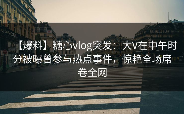 【爆料】糖心vlog突发：大V在中午时分被曝曾参与热点事件，惊艳全场席卷全网