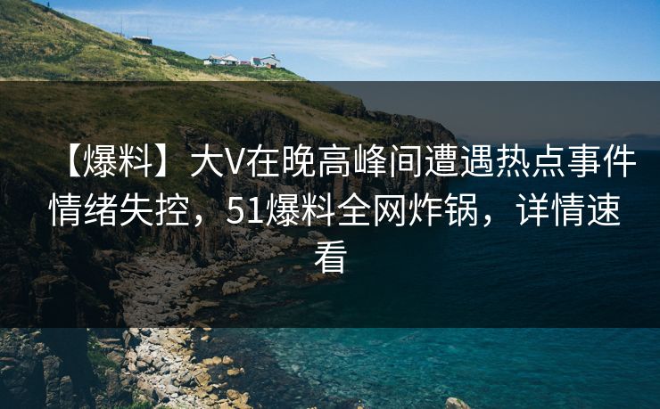 【爆料】大V在晚高峰间遭遇热点事件 情绪失控，51爆料全网炸锅，详情速看