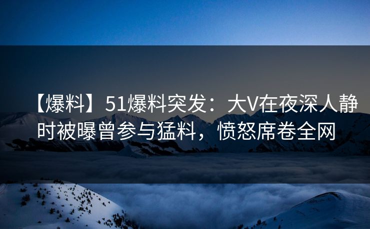 【爆料】51爆料突发：大V在夜深人静时被曝曾参与猛料，愤怒席卷全网