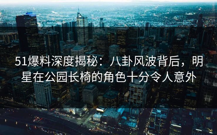 51爆料深度揭秘：八卦风波背后，明星在公园长椅的角色十分令人意外