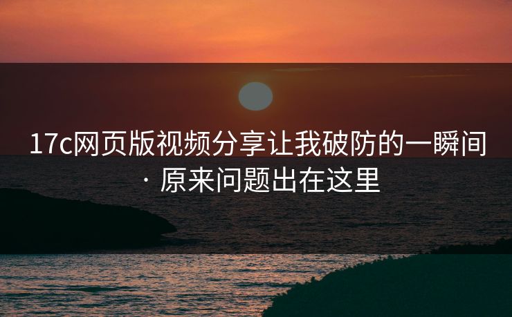 17c网页版视频分享让我破防的一瞬间 · 原来问题出在这里