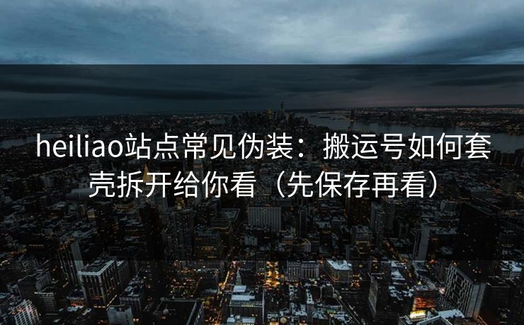 heiliao站点常见伪装：搬运号如何套壳拆开给你看（先保存再看）