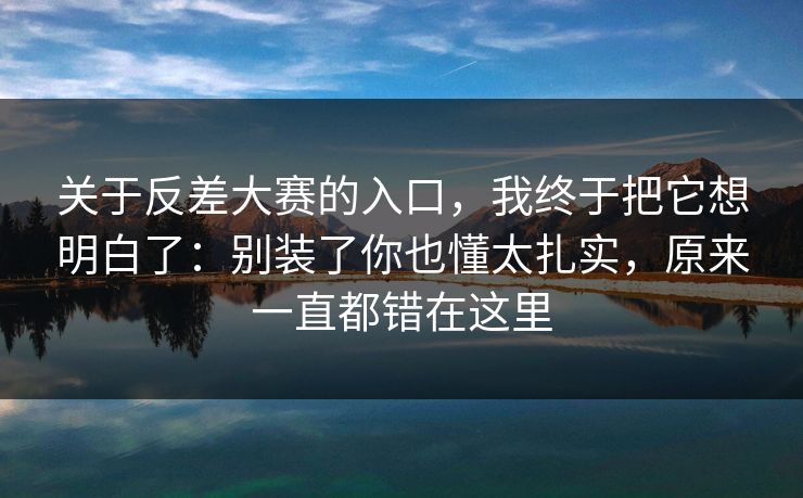关于反差大赛的入口，我终于把它想明白了：别装了你也懂太扎实，原来一直都错在这里