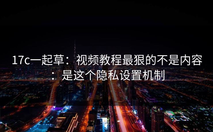 17c一起草：视频教程最狠的不是内容：是这个隐私设置机制