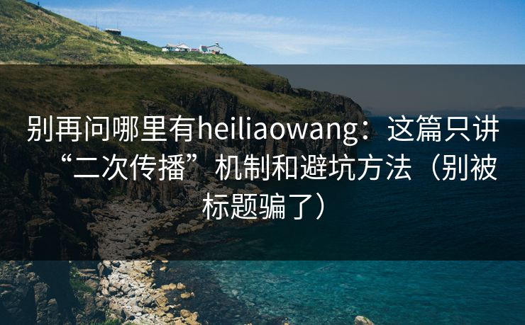 别再问哪里有heiliaowang：这篇只讲“二次传播”机制和避坑方法（别被标题骗了）
