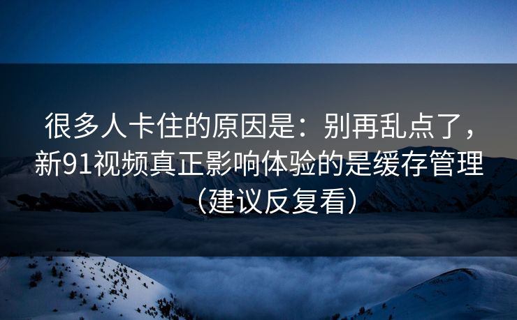 很多人卡住的原因是：别再乱点了，新91视频真正影响体验的是缓存管理（建议反复看）