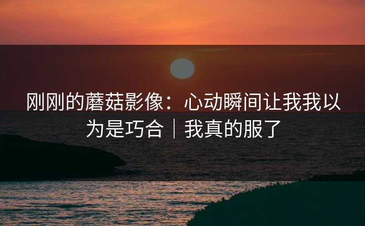 刚刚的蘑菇影像：心动瞬间让我我以为是巧合｜我真的服了