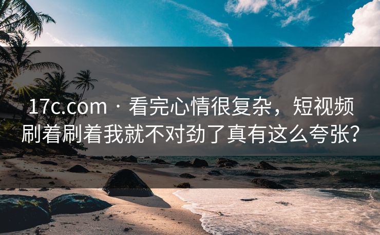 17c.com · 看完心情很复杂，短视频刷着刷着我就不对劲了真有这么夸张？