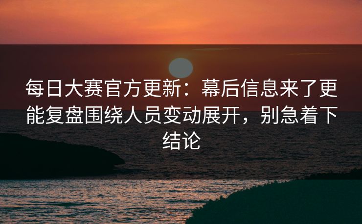 每日大赛官方更新：幕后信息来了更能复盘围绕人员变动展开，别急着下结论