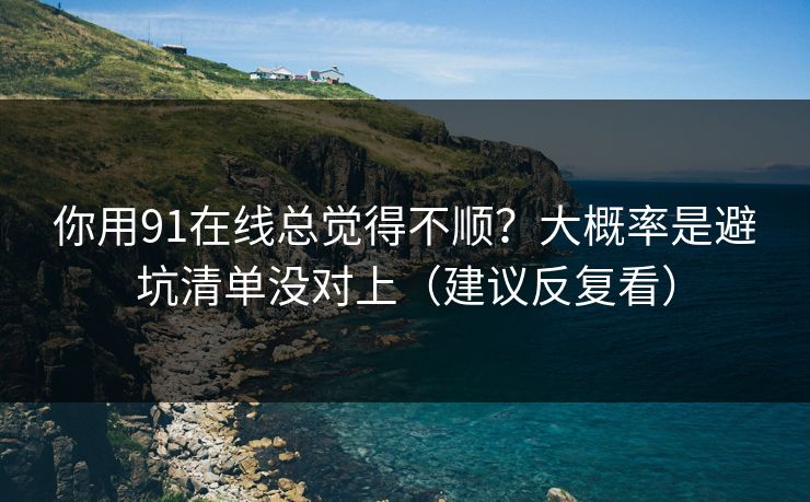 你用91在线总觉得不顺？大概率是避坑清单没对上（建议反复看）